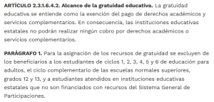 ARTÍCULO 2.3.1.6.4.2. Alcance de la gratuidad educativa. La gratuidad educativa se entiende como la exención del pago de derechos académicos y servicios complementarios. En consecuencia, las instituciones educativas estatales no podrán realizar ningún cobro por derechos académicos o servicios complementarios.

PARÁGRAFO 1. Para la asignación de los recursos de gratuidad se excluyen de los beneficiarios a los estudiantes de ciclos 1, 2, 3, 4, 5 y 6 de educación para adultos, el ciclo complementario de las escuelas normales superiores, grados 12 y 13, y a estudiantes atendidos en instituciones educativas estatales que no son financiados con recursos del Sistema General de Participaciones.